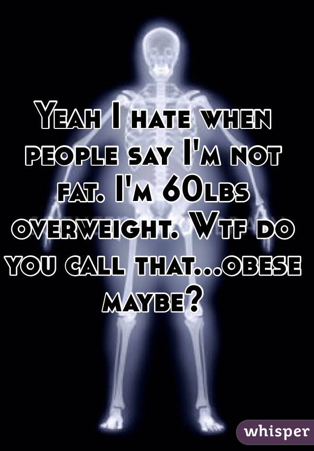Yeah I hate when people say I'm not fat. I'm 60lbs overweight. Wtf do you call that...obese maybe? 