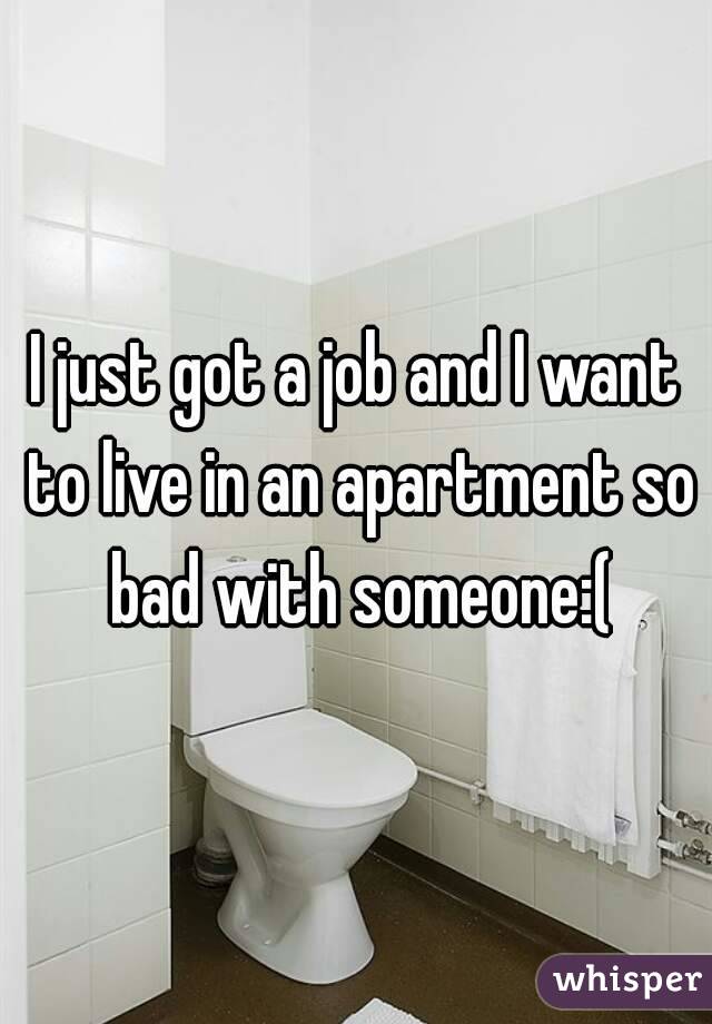 I just got a job and I want to live in an apartment so bad with someone:(