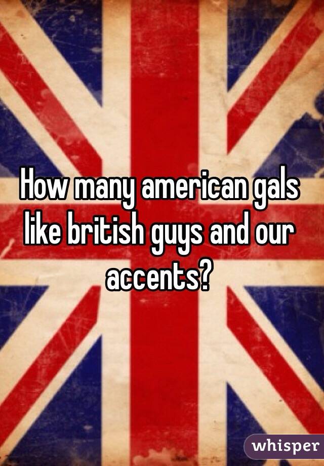 How many american gals like british guys and our accents? 