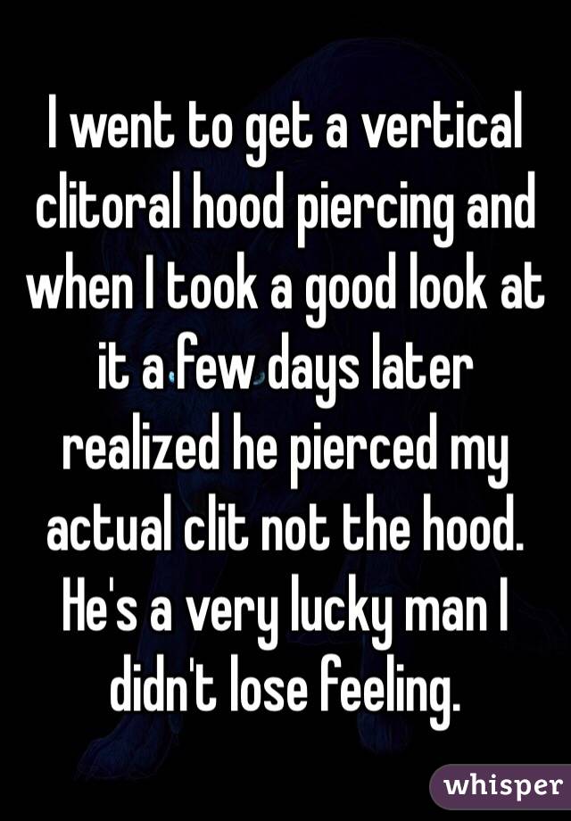 I went to get a vertical clitoral hood piercing and when I took a good look at it a few days later realized he pierced my actual clit not the hood. He's a very lucky man I didn't lose feeling. 