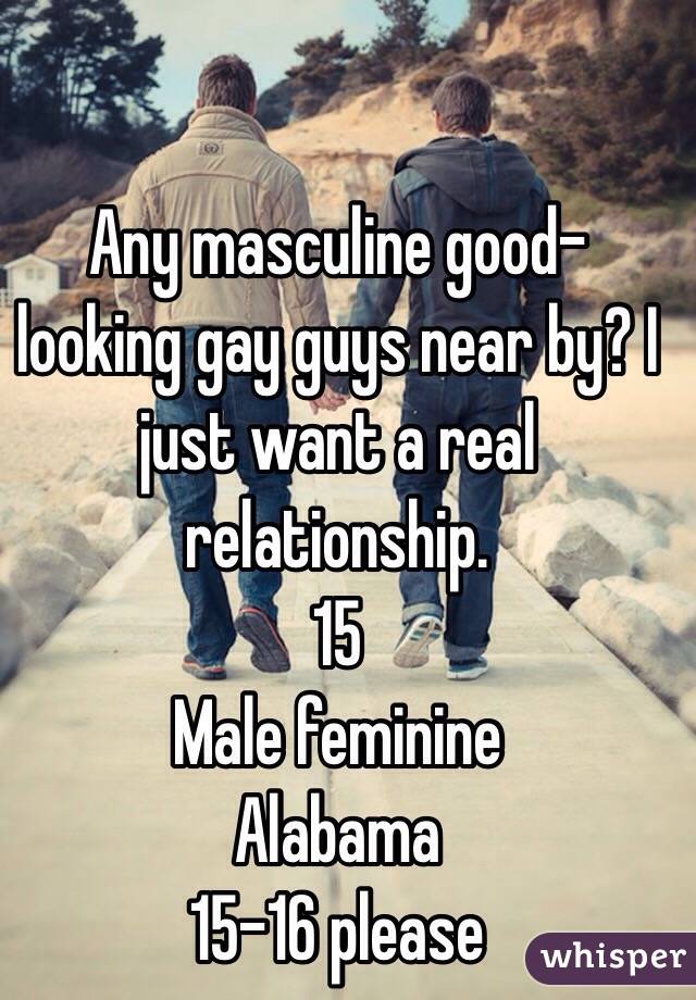 Any masculine good-looking gay guys near by? I just want a real relationship.
15
Male feminine
Alabama
15-16 please
