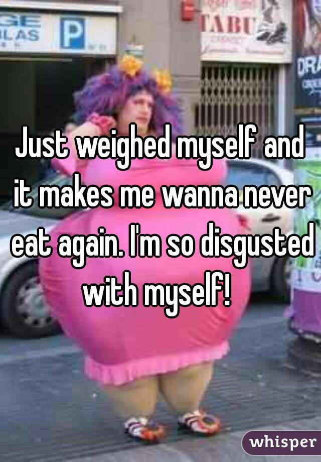 Just weighed myself and it makes me wanna never eat again. I'm so disgusted with myself!  