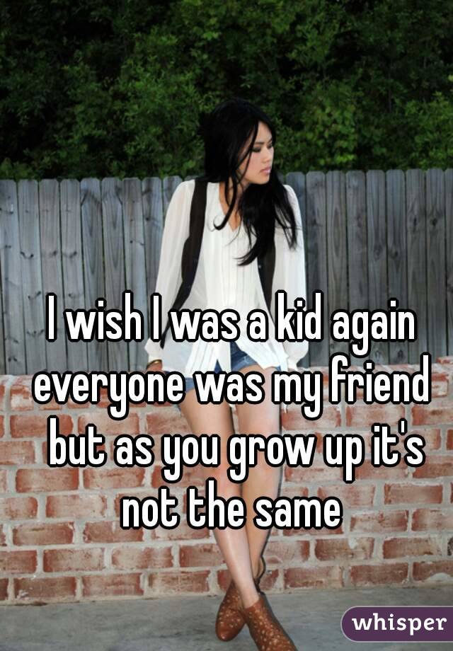I wish I was a kid again everyone was my friend  but as you grow up it's not the same 