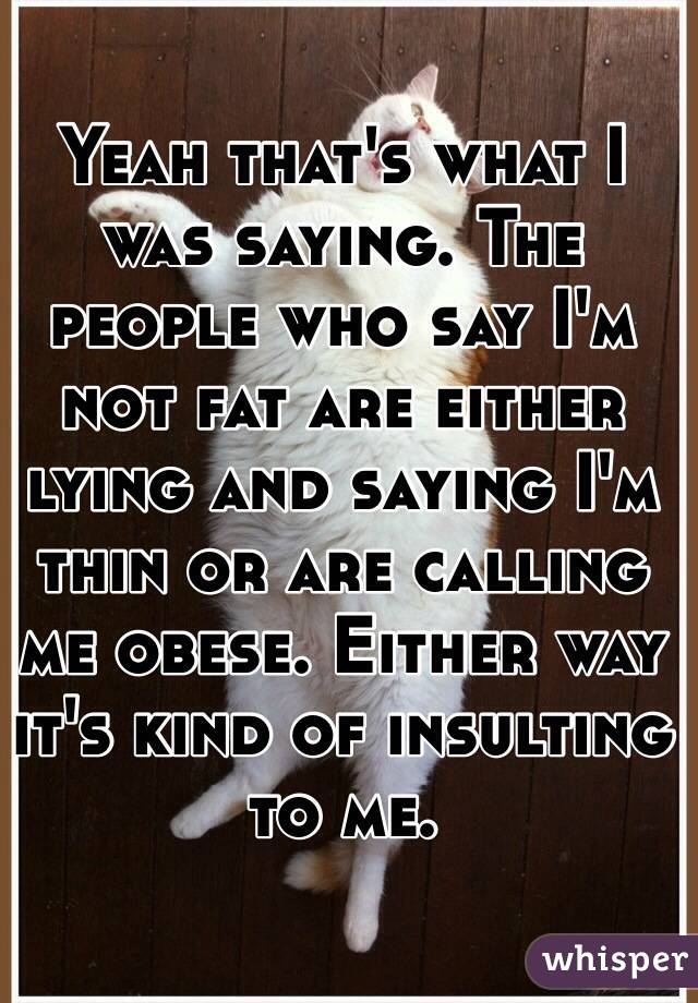 Yeah that's what I was saying. The people who say I'm not fat are either lying and saying I'm thin or are calling me obese. Either way it's kind of insulting to me.