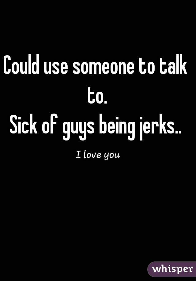 Could use someone to talk to.
Sick of guys being jerks..