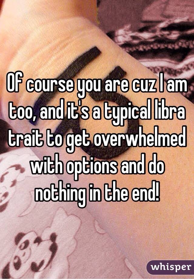 Of course you are cuz I am too, and it's a typical libra trait to get overwhelmed with options and do nothing in the end!