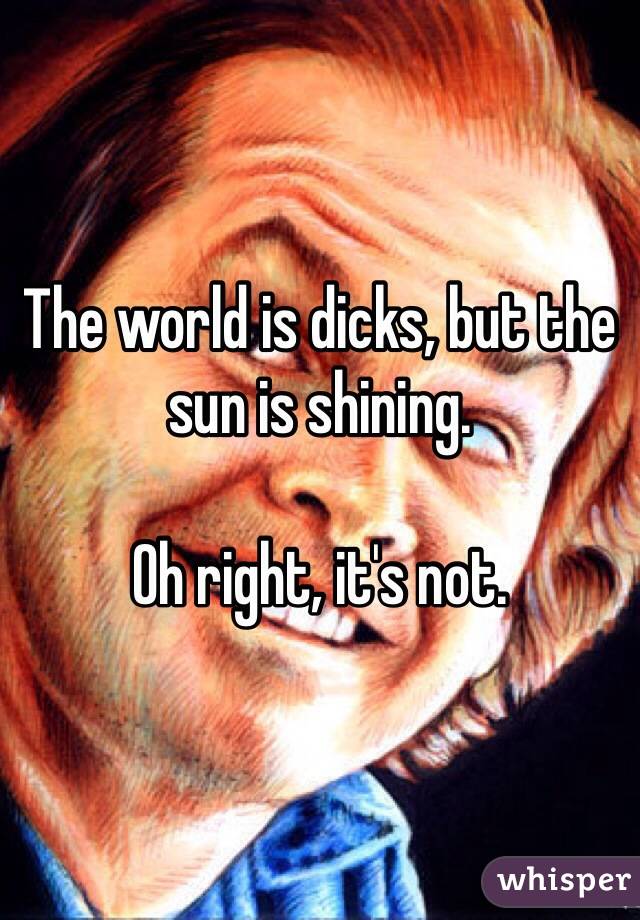 The world is dicks, but the sun is shining. 

Oh right, it's not. 