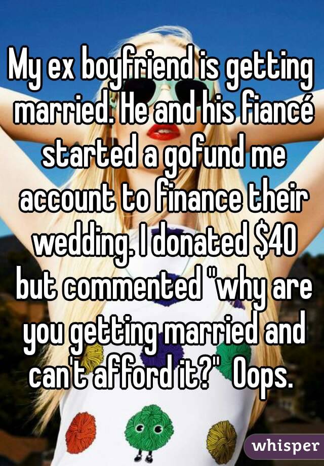 My ex boyfriend is getting married. He and his fiancé started a gofund me account to finance their wedding. I donated $40 but commented "why are you getting married and can't afford it?"  Oops. 