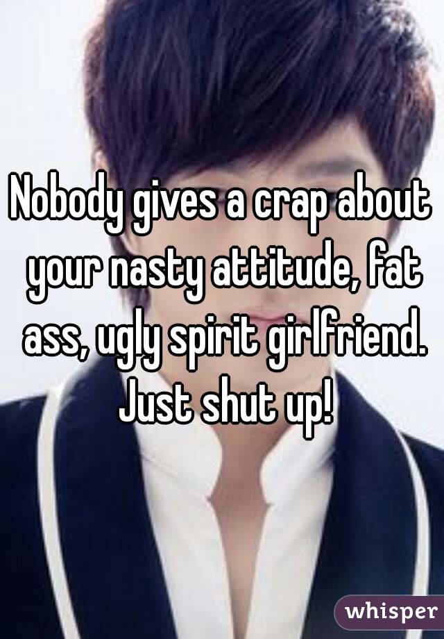 Nobody gives a crap about your nasty attitude, fat ass, ugly spirit girlfriend. Just shut up!