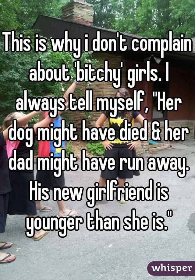 This is why i don't complain about 'bitchy' girls. I always tell myself, "Her dog might have died & her dad might have run away. His new girlfriend is younger than she is."