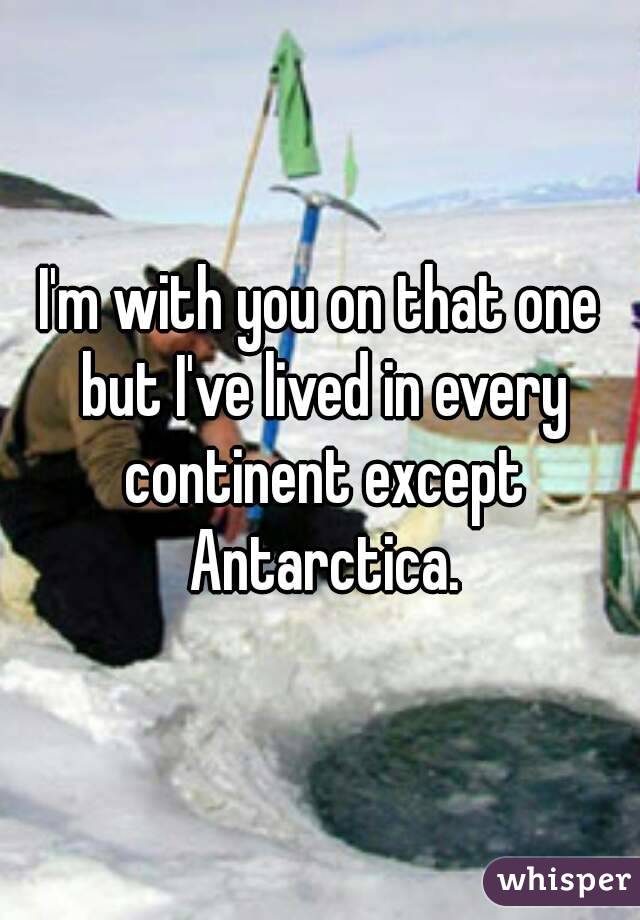 I'm with you on that one but I've lived in every continent except Antarctica.
