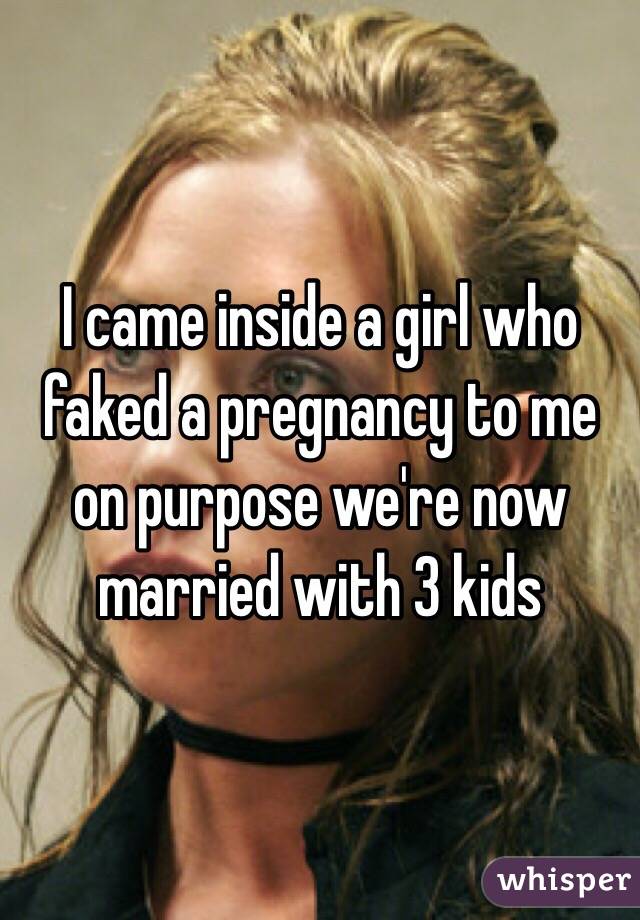 I came inside a girl who faked a pregnancy to me on purpose we're now married with 3 kids 