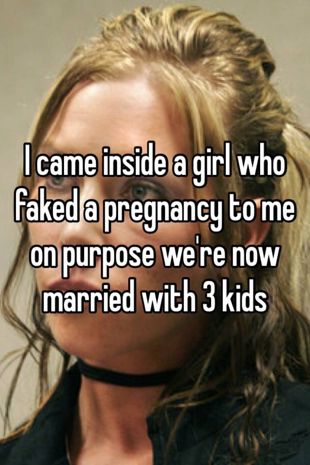 I came inside a girl who faked a pregnancy to me on purpose we're now married with 3 kids 