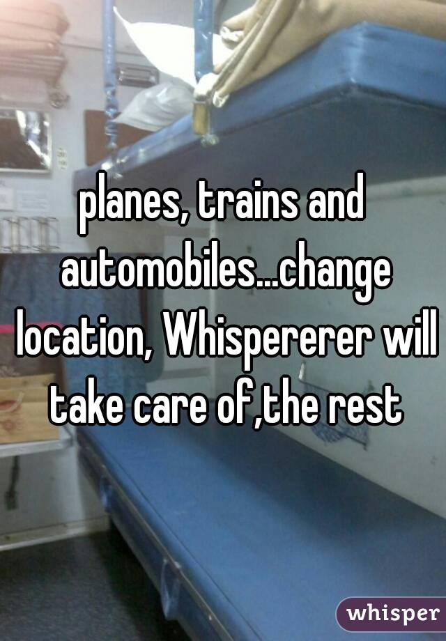 planes, trains and automobiles...change location, Whispererer will take care of,the rest