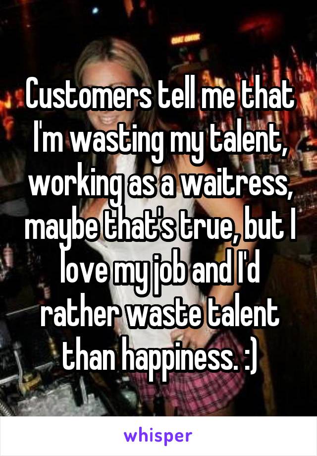 Customers tell me that I'm wasting my talent, working as a waitress, maybe that's true, but I love my job and I'd rather waste talent than happiness. :)