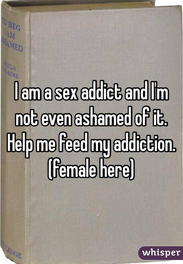 I am a sex addict and I'm not even ashamed of it. Help me feed my addiction. (female here)