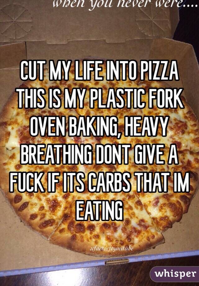 CUT MY LIFE INTO PIZZA
THIS IS MY PLASTIC FORK
OVEN BAKING, HEAVY BREATHING DONT GIVE A FUCK IF ITS CARBS THAT IM EATING