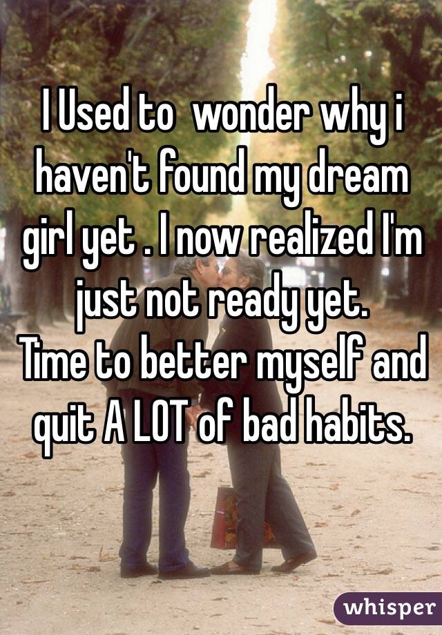I Used to  wonder why i haven't found my dream girl yet . I now realized I'm just not ready yet.  
Time to better myself and quit A LOT of bad habits. 