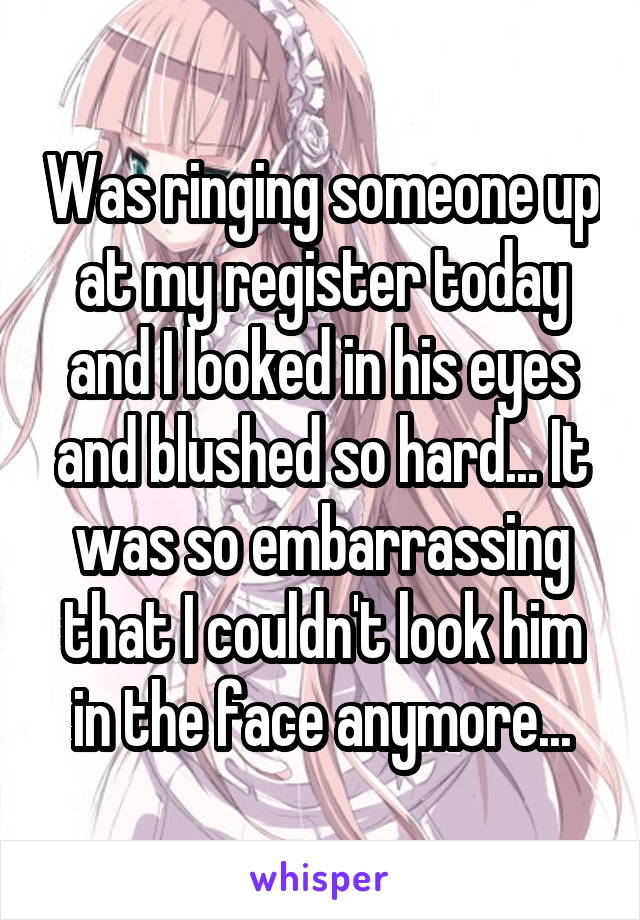 Was ringing someone up at my register today and I looked in his eyes and blushed so hard... It was so embarrassing that I couldn't look him in the face anymore...