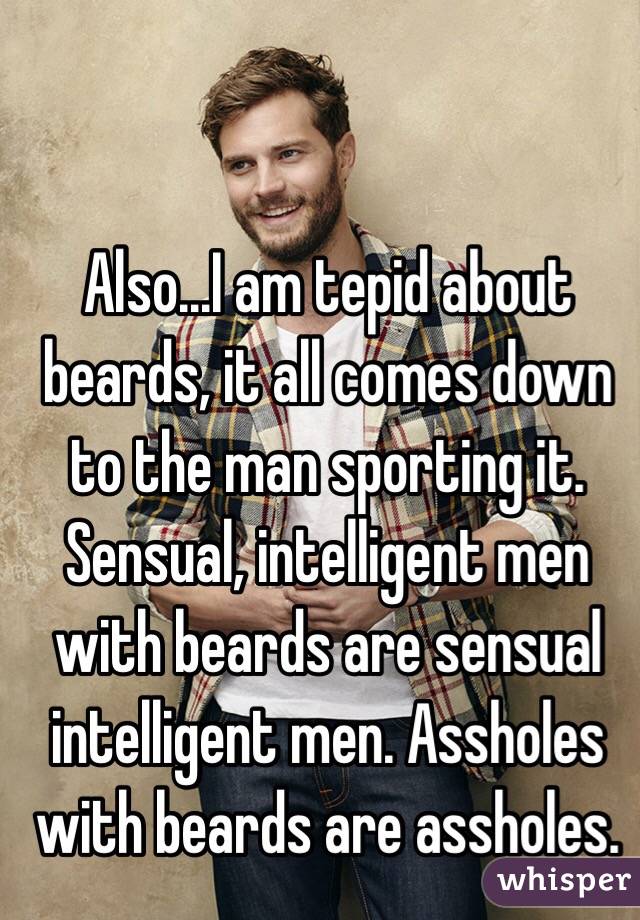 Also...I am tepid about beards, it all comes down to the man sporting it. Sensual, intelligent men with beards are sensual intelligent men. Assholes with beards are assholes.  