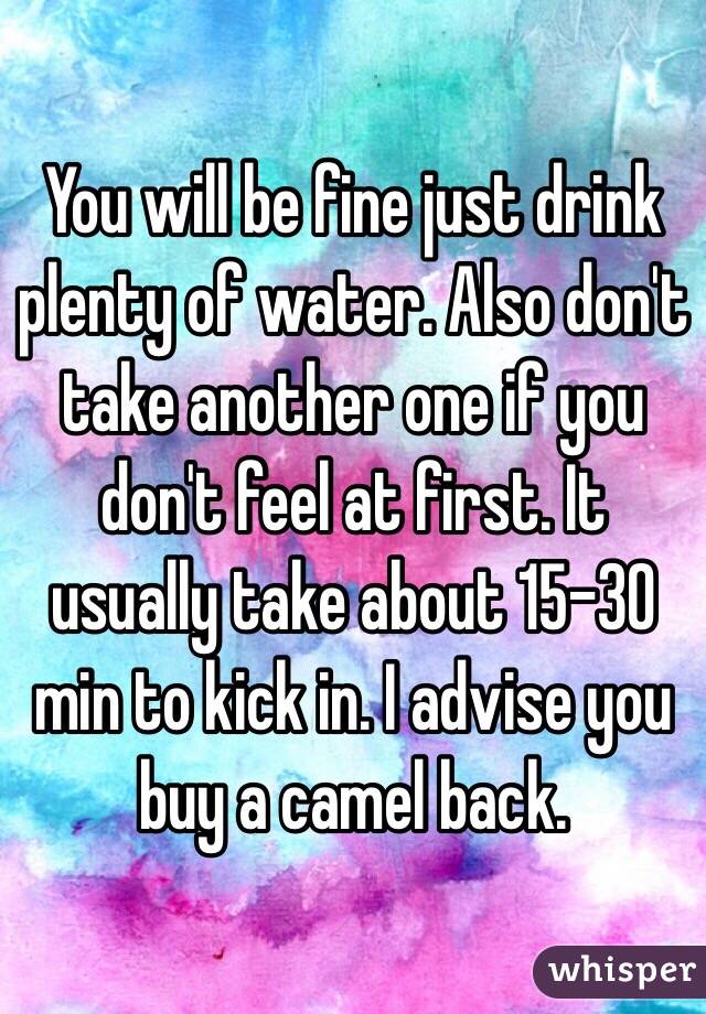 You will be fine just drink plenty of water. Also don't take another one if you don't feel at first. It usually take about 15-30 min to kick in. I advise you buy a camel back.   