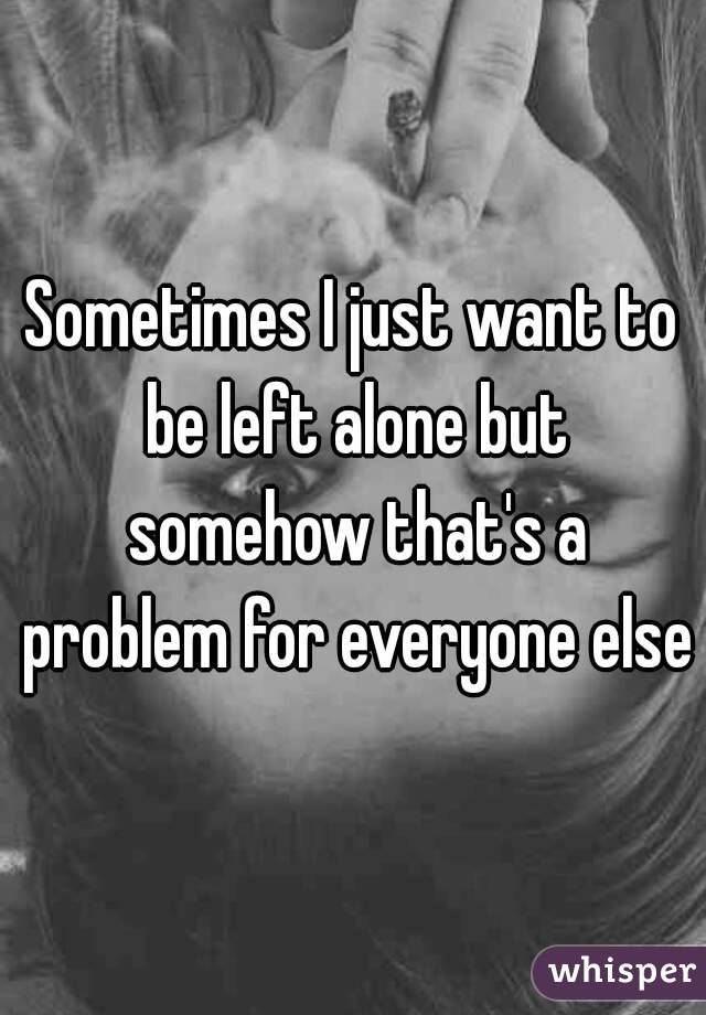 Sometimes I just want to be left alone but somehow that's a problem for everyone else