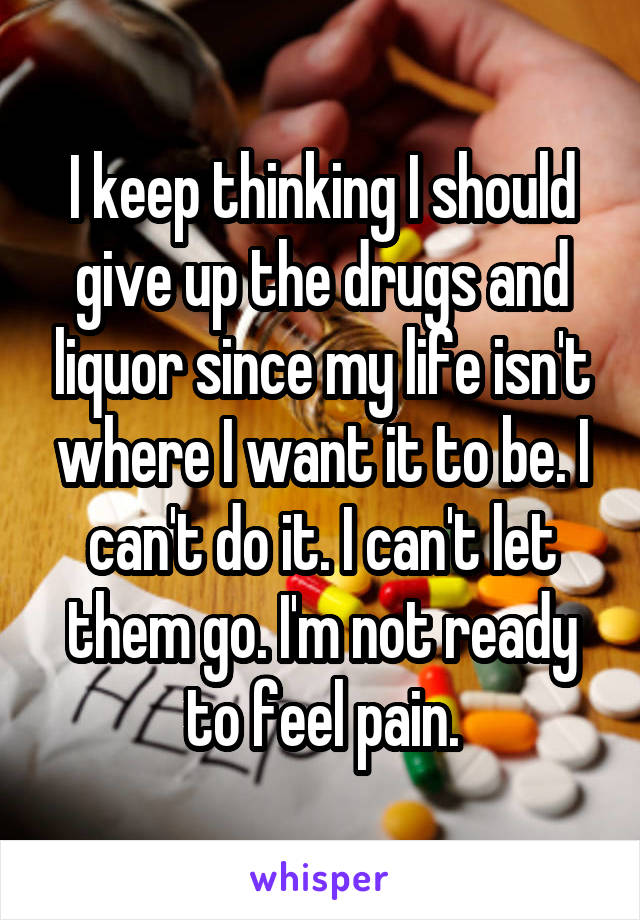 I keep thinking I should give up the drugs and liquor since my life isn't where I want it to be. I can't do it. I can't let them go. I'm not ready to feel pain.