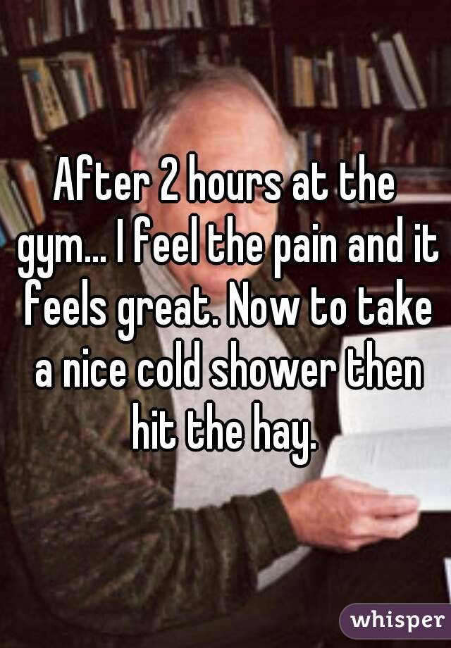 After 2 hours at the gym... I feel the pain and it feels great. Now to take a nice cold shower then hit the hay. 