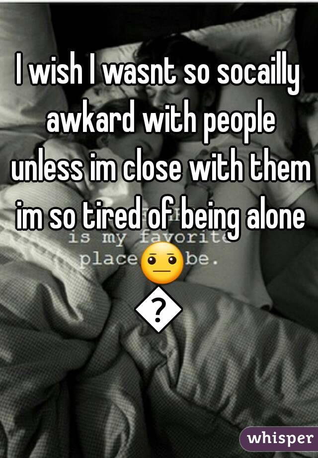 I wish I wasnt so socailly awkard with people unless im close with them im so tired of being alone 😐😧