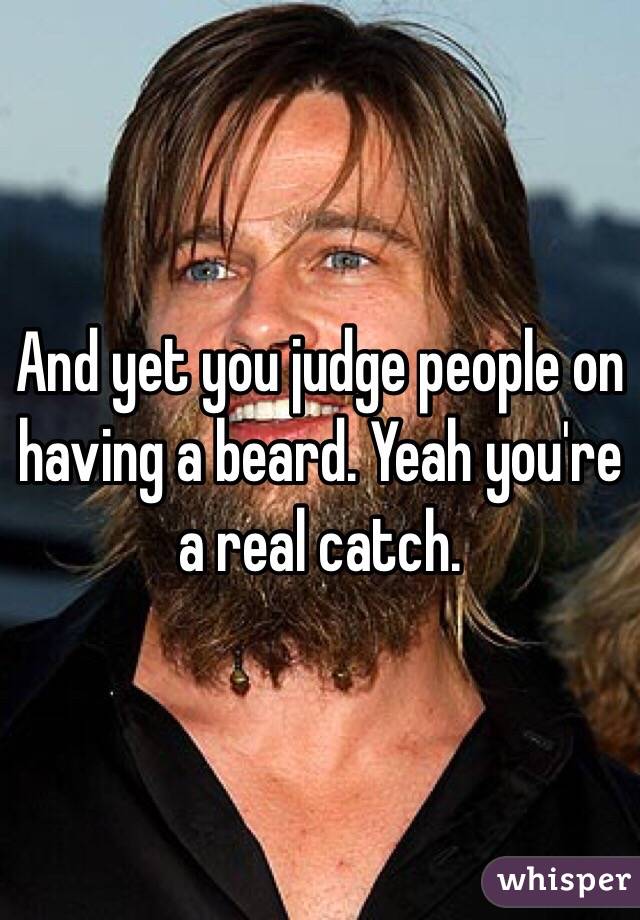 And yet you judge people on having a beard. Yeah you're a real catch. 