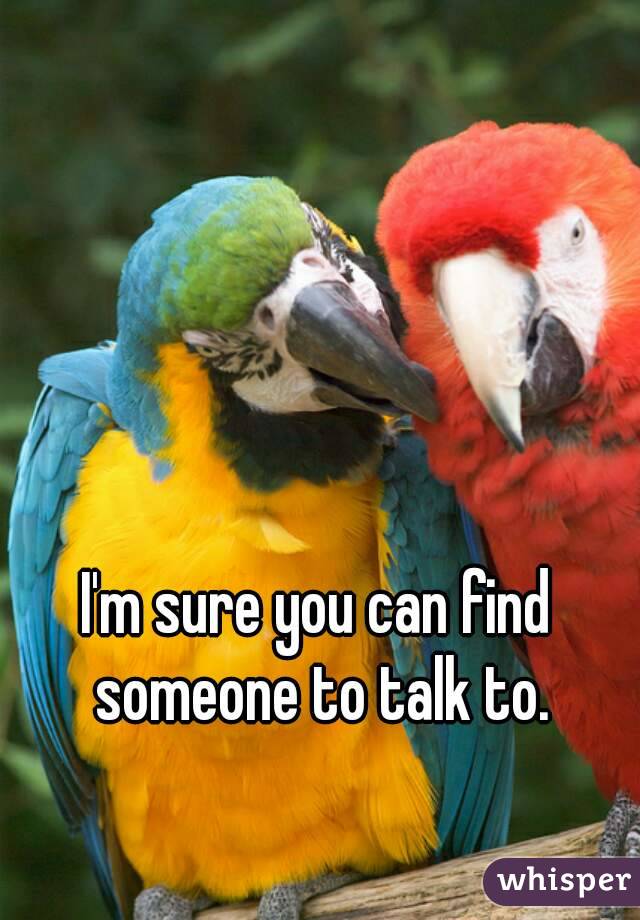 I'm sure you can find someone to talk to.
