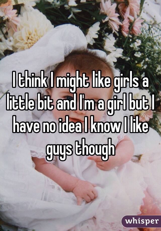 I think I might like girls a little bit and I'm a girl but I have no idea I know I like guys though 