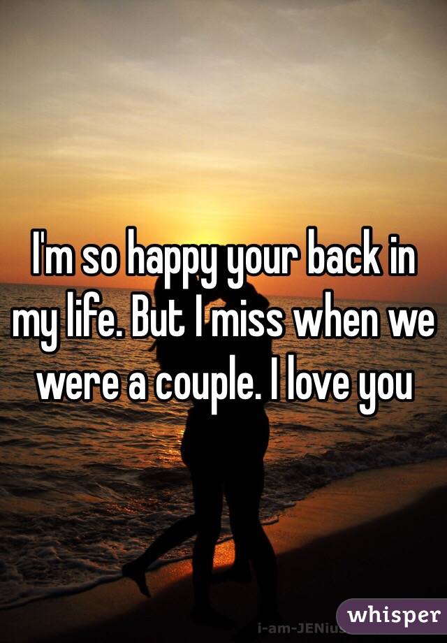 I'm so happy your back in my life. But I miss when we were a couple. I love you