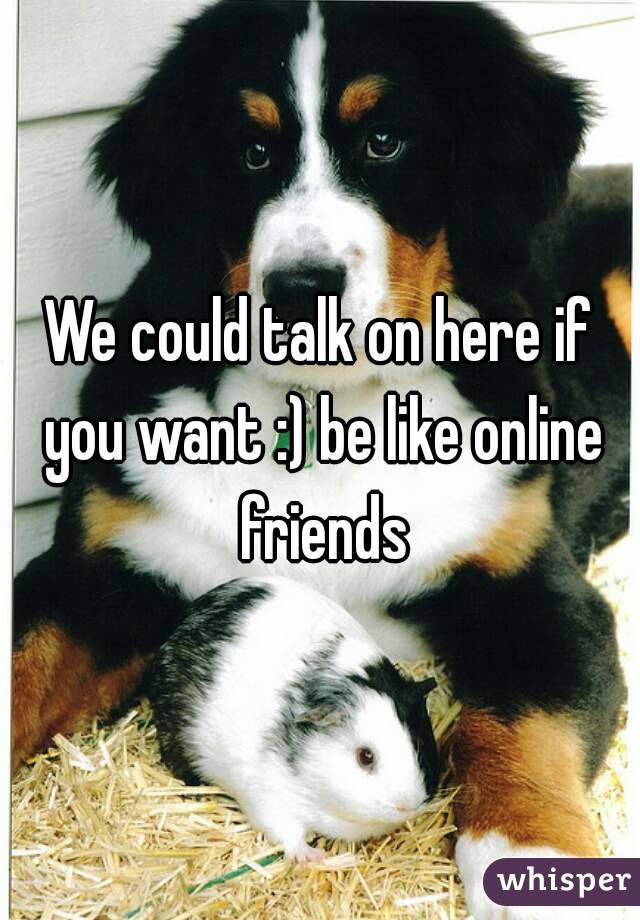 We could talk on here if you want :) be like online friends