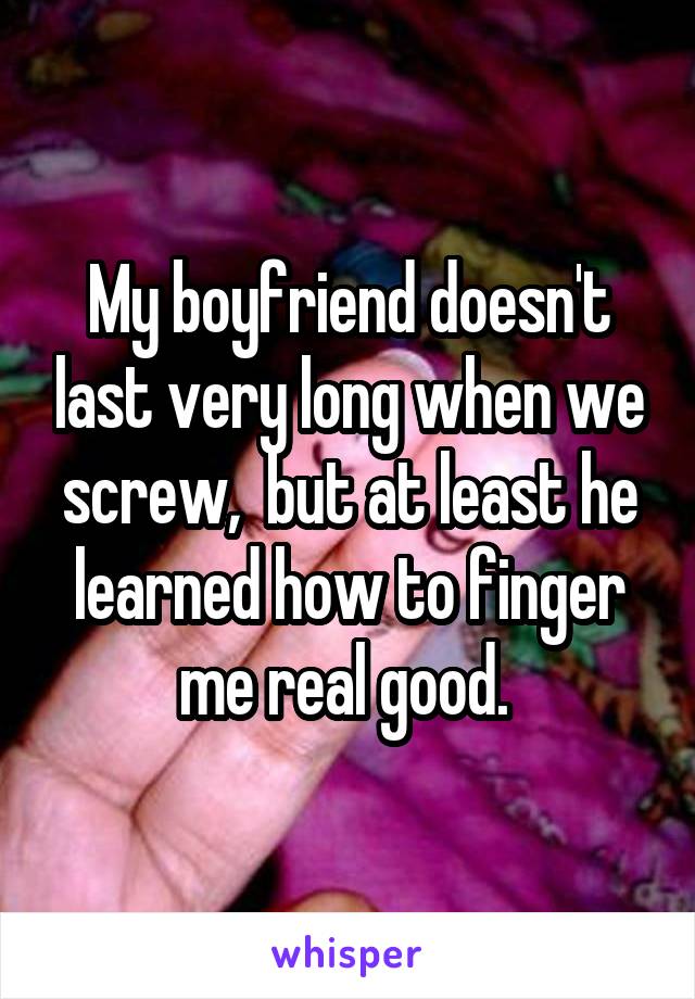 My boyfriend doesn't last very long when we screw,  but at least he learned how to finger me real good. 
