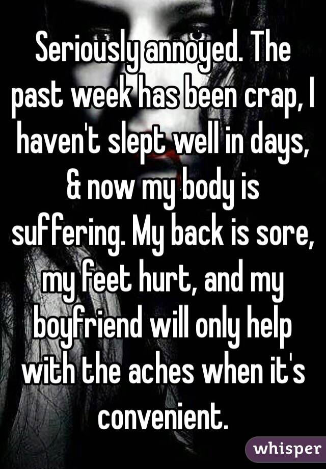 Seriously annoyed. The past week has been crap, I haven't slept well in days, & now my body is suffering. My back is sore, my feet hurt, and my boyfriend will only help with the aches when it's convenient.