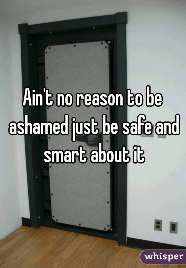 Ain't no reason to be ashamed just be safe and smart about it
