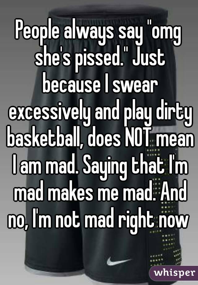 People always say "omg she's pissed." Just because I swear excessively and play dirty basketball, does NOT mean I am mad. Saying that I'm mad makes me mad. And no, I'm not mad right now 