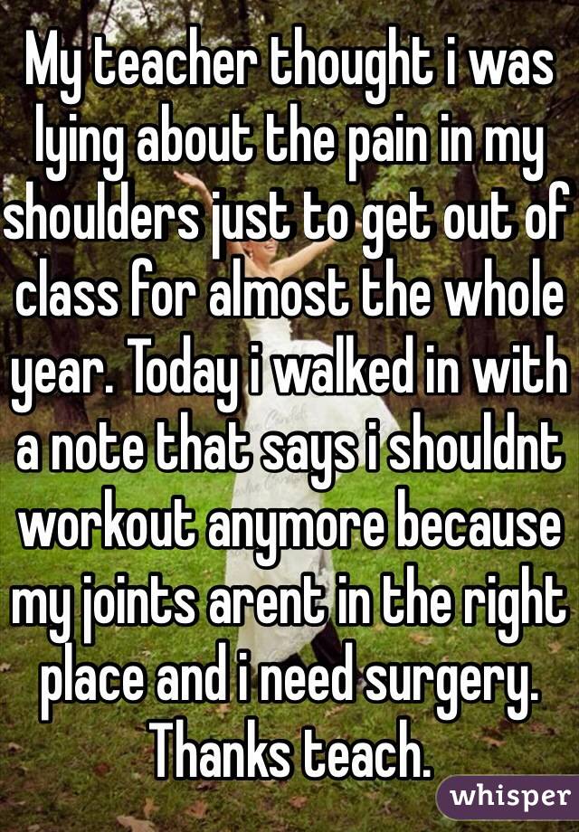 My teacher thought i was lying about the pain in my shoulders just to get out of class for almost the whole year. Today i walked in with a note that says i shouldnt workout anymore because my joints arent in the right place and i need surgery. Thanks teach. 