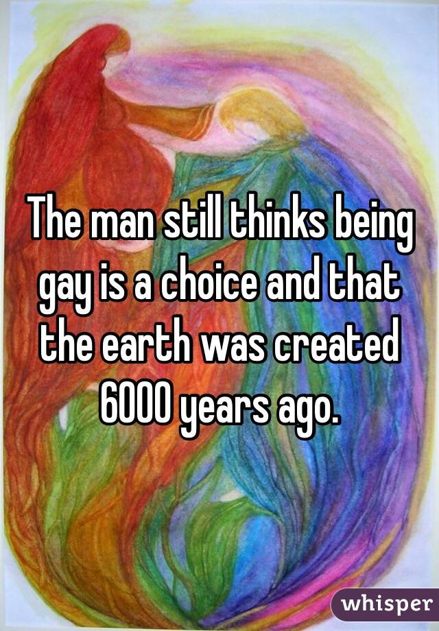 The man still thinks being gay is a choice and that the earth was created 6000 years ago. 