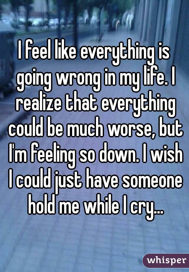 I feel like everything is going wrong in my life. I realize that everything could be much worse, but I'm feeling so down. I wish I could just have someone hold me while I cry...