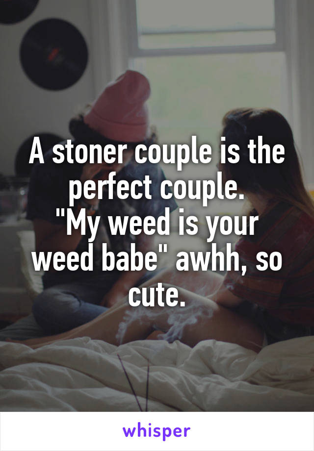 A stoner couple is the perfect couple.
"My weed is your weed babe" awhh, so cute.