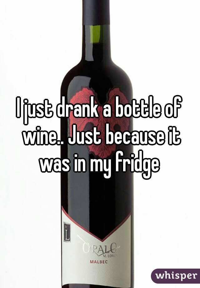 I just drank a bottle of wine.. Just because it was in my fridge 