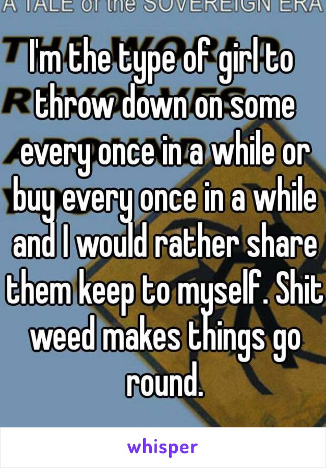 I'm the type of girl to throw down on some every once in a while or buy every once in a while and I would rather share them keep to myself. Shit weed makes things go round.