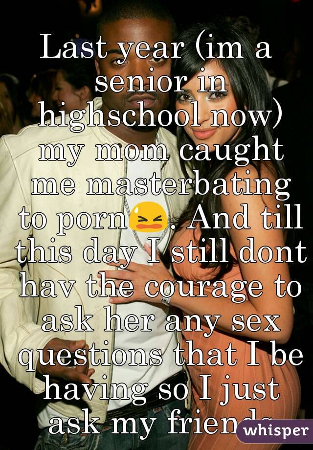 Last year (im a senior in highschool now) my mom caught me masterbating to porn😫. And till this day I still dont hav the courage to ask her any sex questions that I be having so I just ask my friends