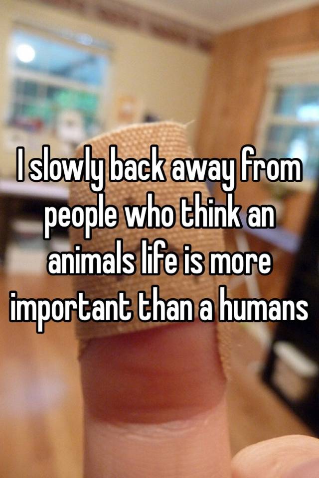 I slowly back away from people who think an animals life is more important  than a humans
