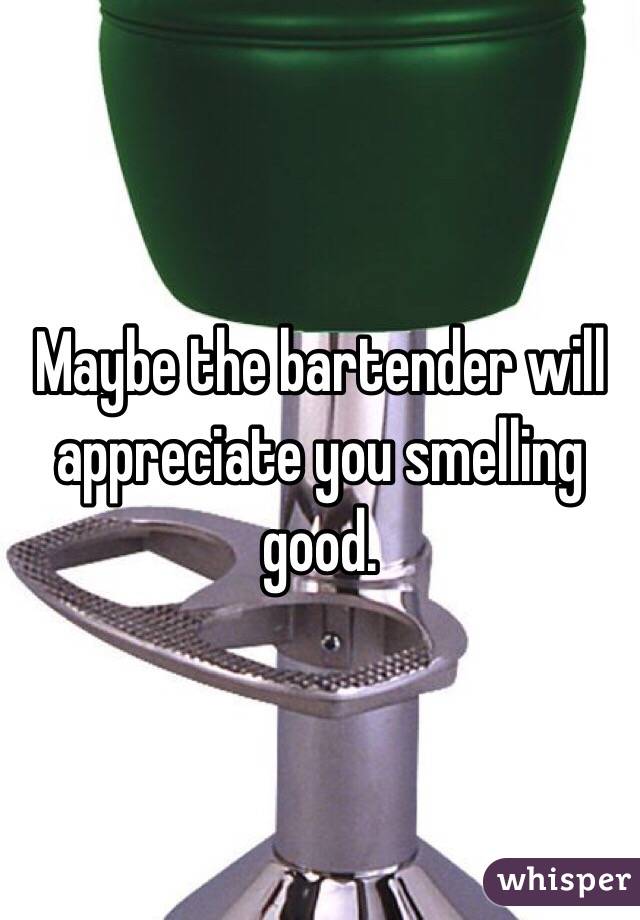 Maybe the bartender will appreciate you smelling good.