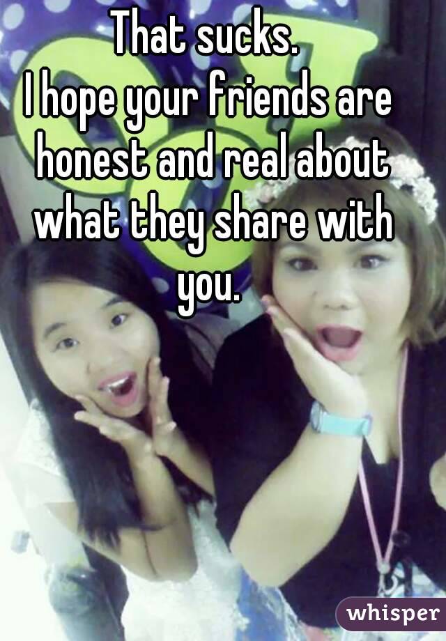 That sucks. 
I hope your friends are honest and real about what they share with you. 