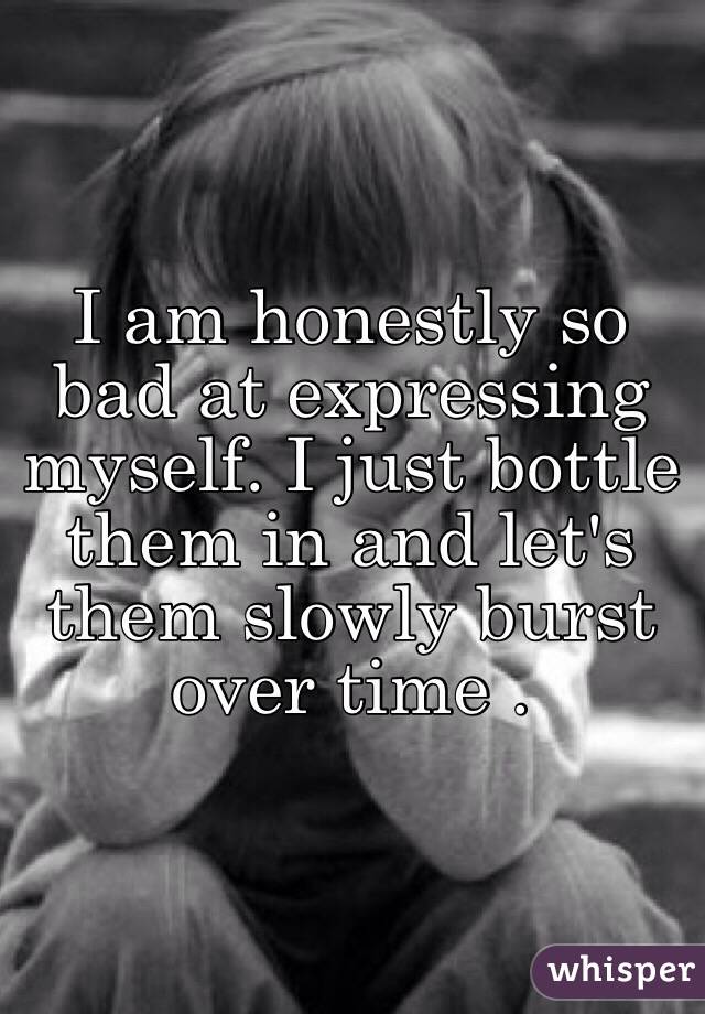 I am honestly so bad at expressing myself. I just bottle them in and let's them slowly burst over time .