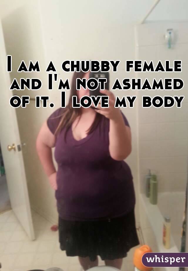 I am a chubby female and I'm not ashamed of it. I love my body